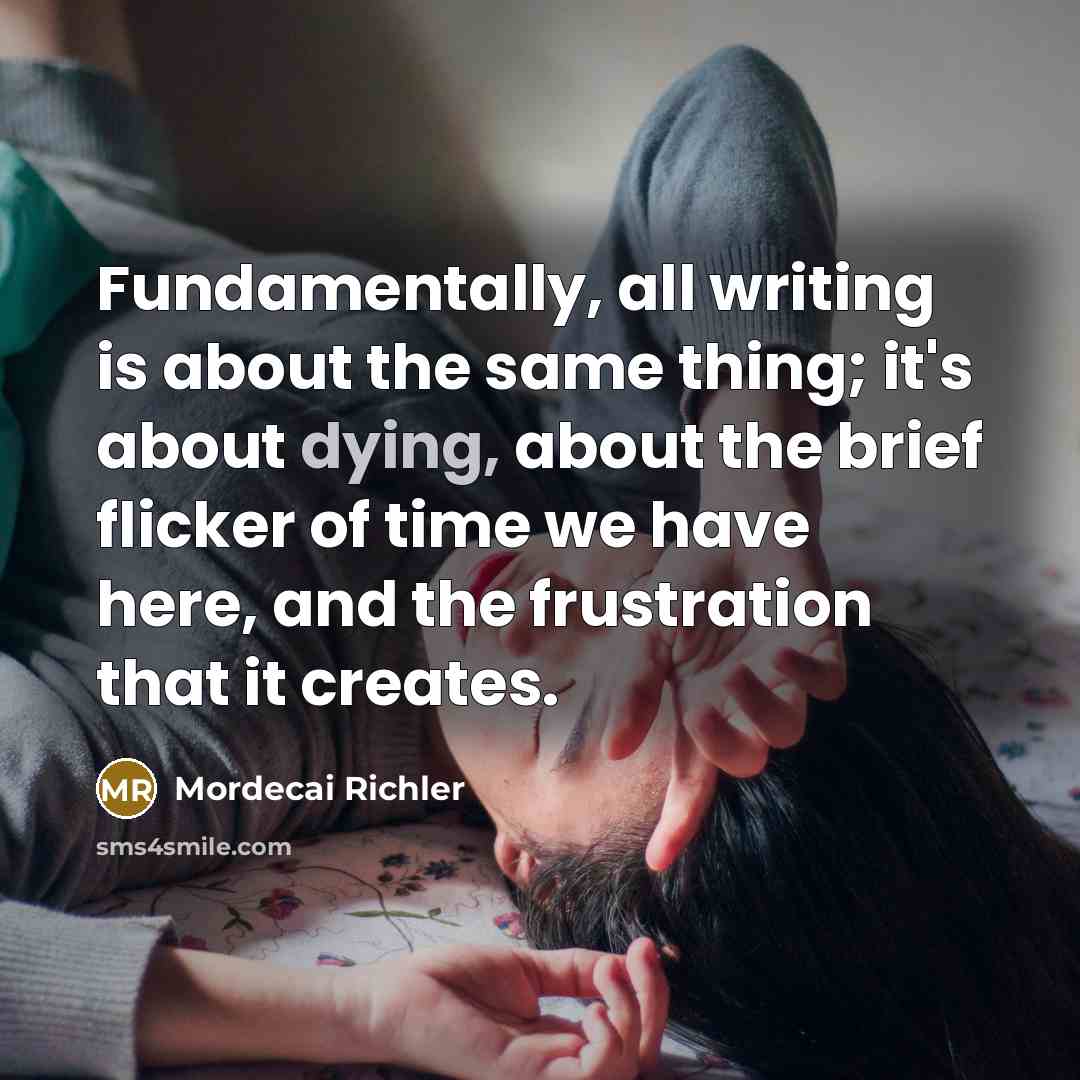 “Fundamentally, all writing is about the same thing; it's about dying, about the brief flicker of time we have here, and the frustration that it creates.” quote by Mordecai Richler