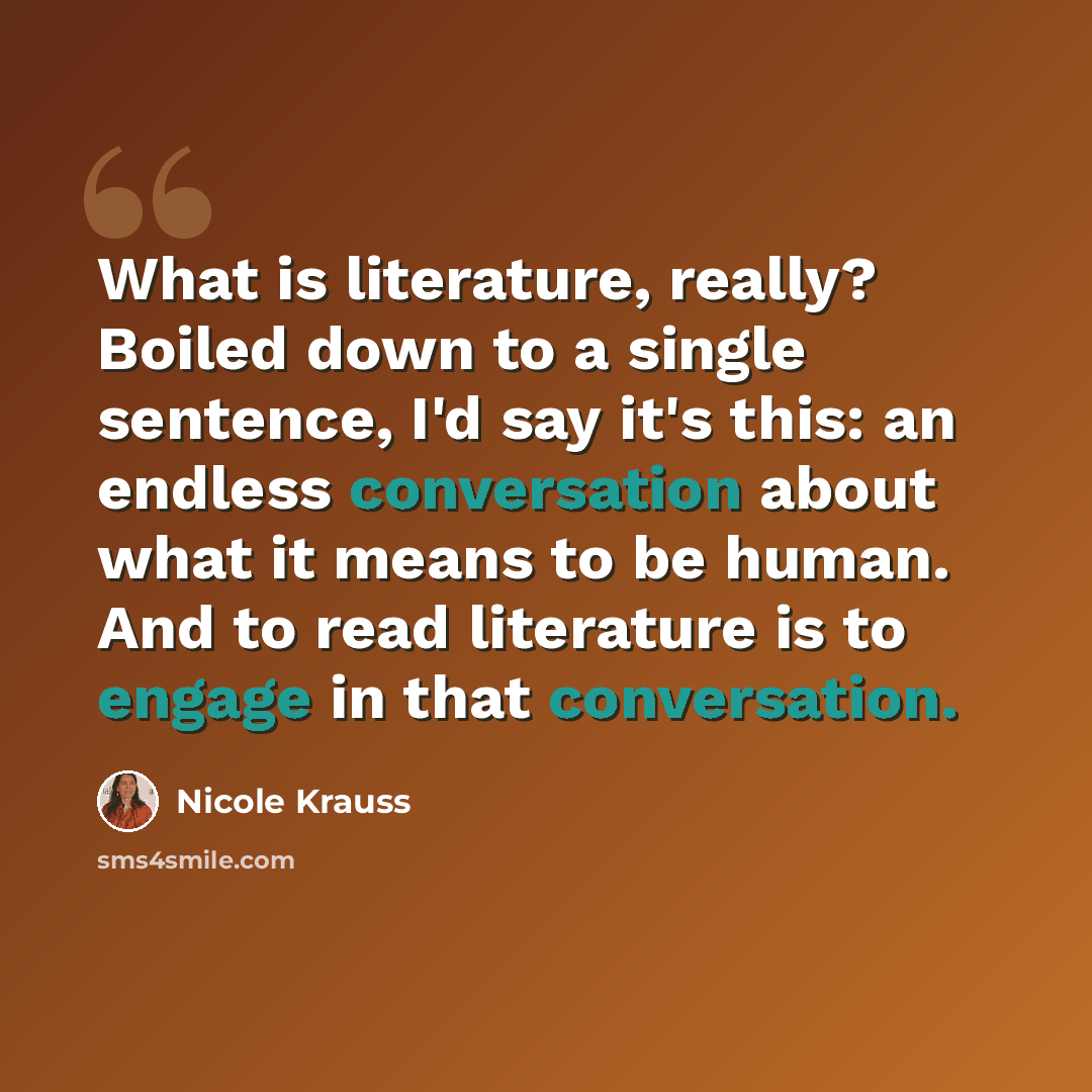 “What is literature, really? Boiled down to a single sentence, I'd say it's this: an endless conversation about what it means to be human. And to read literature is to engage in that conversation.” quote by Nicole Krauss