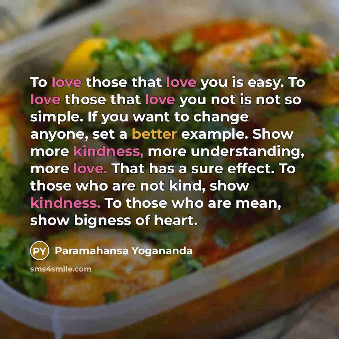 “To love those that love you is easy. To love those that love you not is not so simple. If you want to change anyone, set a better example. Show more kindness, more understanding, more love. That has a sure effect. To those who are not kind, show kindness. To those who are mean, show bigness of…” quote by Paramahansa Yogananda