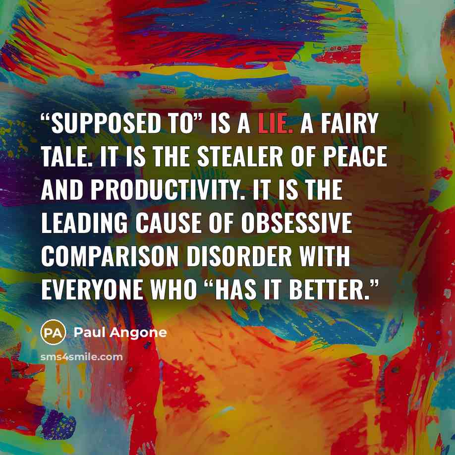 “Supposed to” is a lie. A fairy tale. It is the stealer of peace and productivity. It is the leading cause of Obsessive Comparison Disorder with everyone who “has it better.” quote by Paul Angone