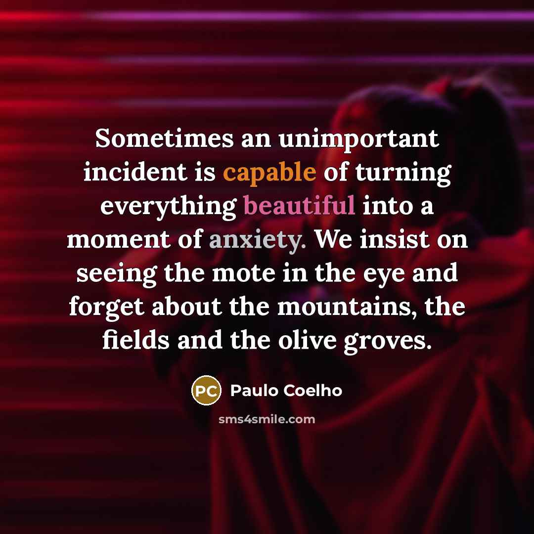 “Sometimes an unimportant incident is capable of turning everything beautiful into a moment of anxiety. We insist on seeing the mote in the eye and forget about the mountains, the fields and the olive groves.” quote by Paulo Coelho