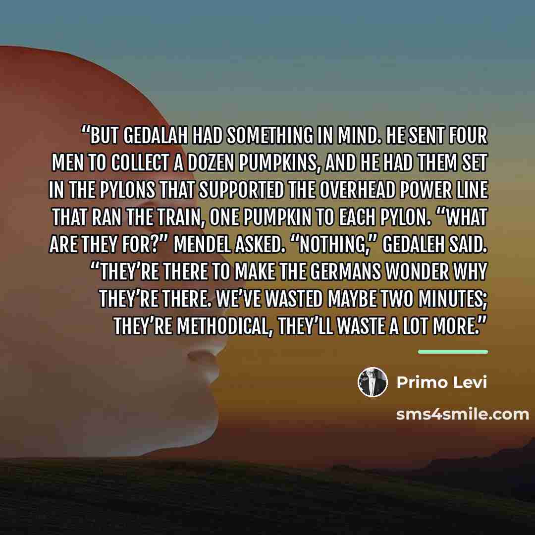 “But Gedalah had something in mind. He sent four men to collect a dozen pumpkins, and he had them set in the pylons that supported the overhead power line that ran the train, one pumpkin to each pylon. “What are they for?” Mendel asked. “Nothing,” Gedaleh said. “They’re there to make the Germans…” quote by Primo Levi