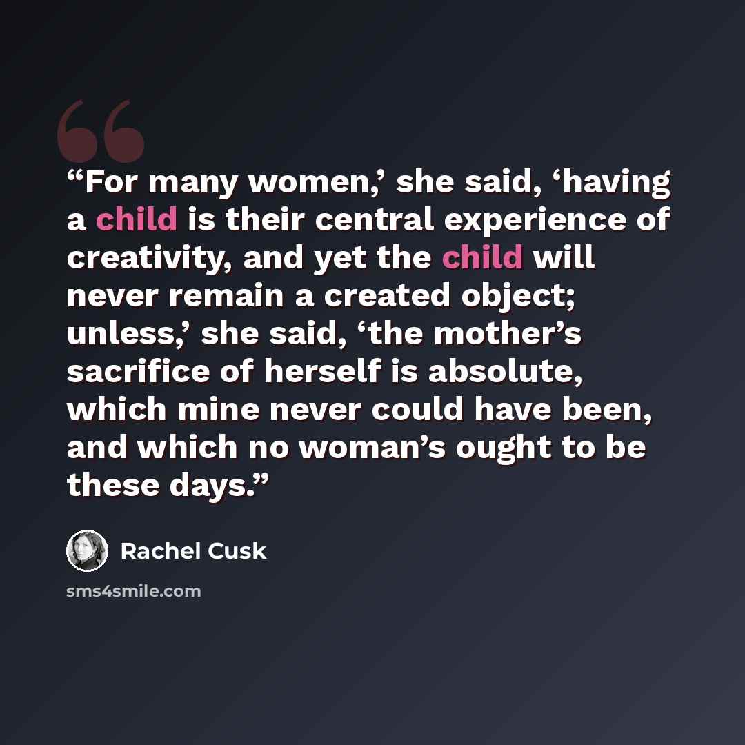 “For many women,’ she said, ‘having a child is their central experience of creativity, and yet the child will never remain a created object; unless,’ she said, ‘the mother’s sacrifice of herself is absolute, which mine never could have been, and which no woman’s ought to be these days.” quote by Rachel Cusk