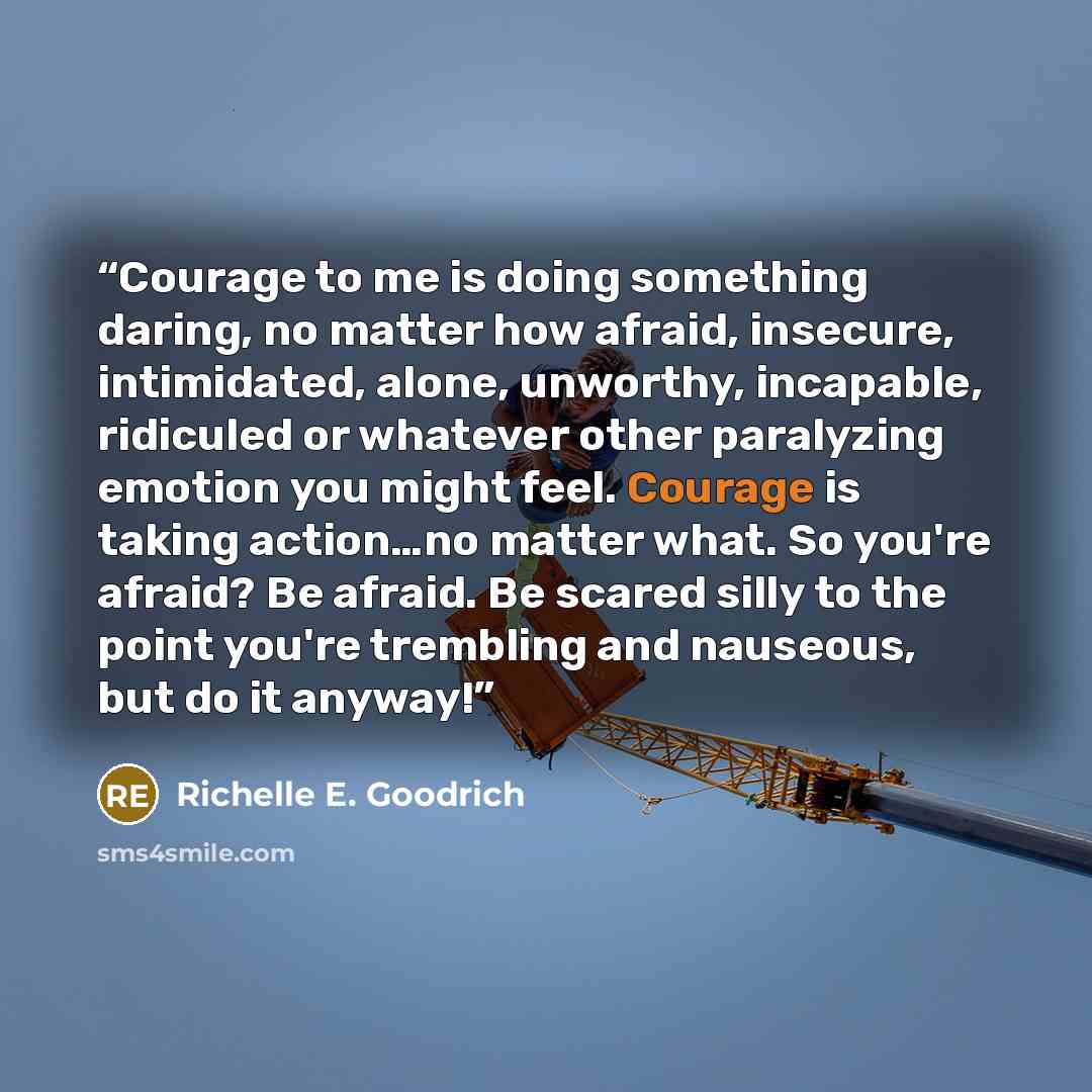 “Courage to me is doing something daring, no matter how afraid, insecure, intimidated, alone, unworthy, incapable, ridiculed or whatever other paralyzing emotion you might feel. Courage is taking action…no matter what. So you're afraid? Be afraid. Be scared silly to the point you're trembling and…” quote by Richelle E. Goodrich
