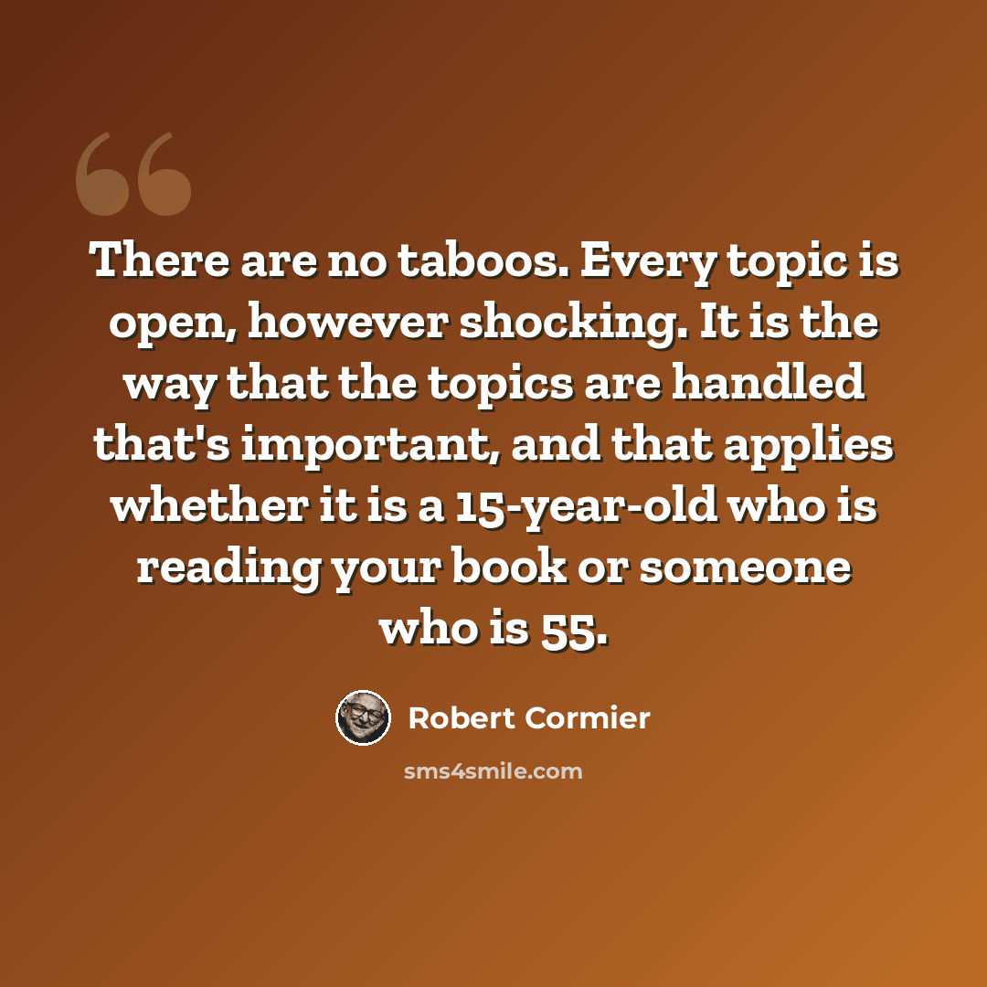“There are no taboos. Every topic is open, however shocking. It is the way that the topics are handled that's important, and that applies whether it is a 15-year-old who is reading your book or someone who is 55.” quote by Robert Cormier