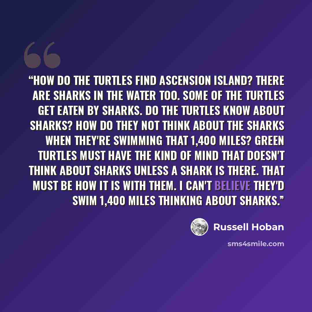 “How do the turtles find Ascension Island? There are sharks in the water too. Some of the turtles get eaten by sharks. Do the turtles know about sharks? How do they not think about the sharks when they're swimming that 1,400 miles? Green turtles must have the kind of mind that doesn't think about…” quote by Russell Hoban
