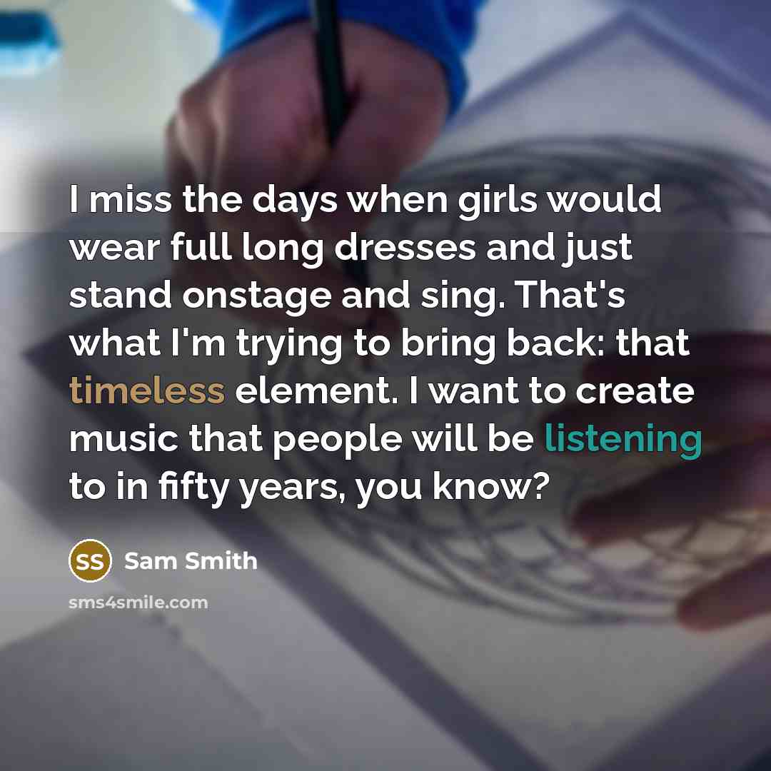“I miss the days when girls would wear full long dresses and just stand onstage and sing. That's what I'm trying to bring back: that timeless element. I want to create music that people will be listening to in fifty years, you know?” quote by Sam Smith