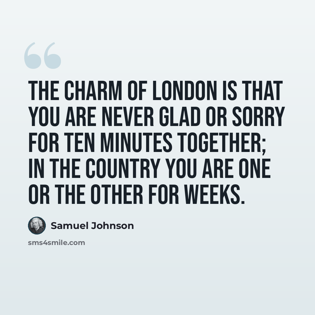 “The charm of London is that you are never glad or sorry for ten minutes together; in the country you are one or the other for weeks.” quote by Samuel Johnson
