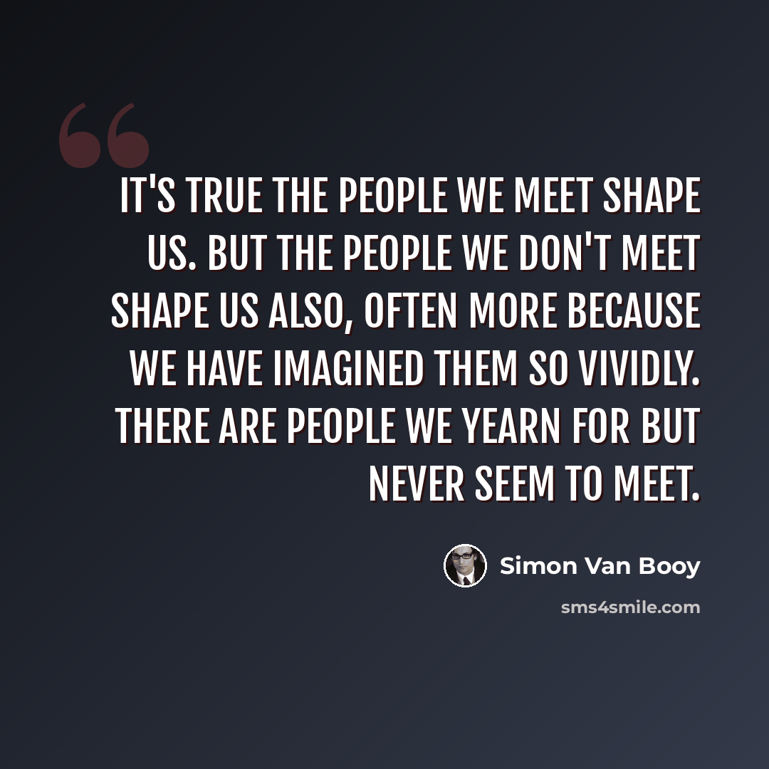 “It's true the people we meet shape us. But the people we don't meet shape us also, often more because we have imagined them so vividly. There are people we yearn for but never seem to meet.” quote by Simon Van Booy