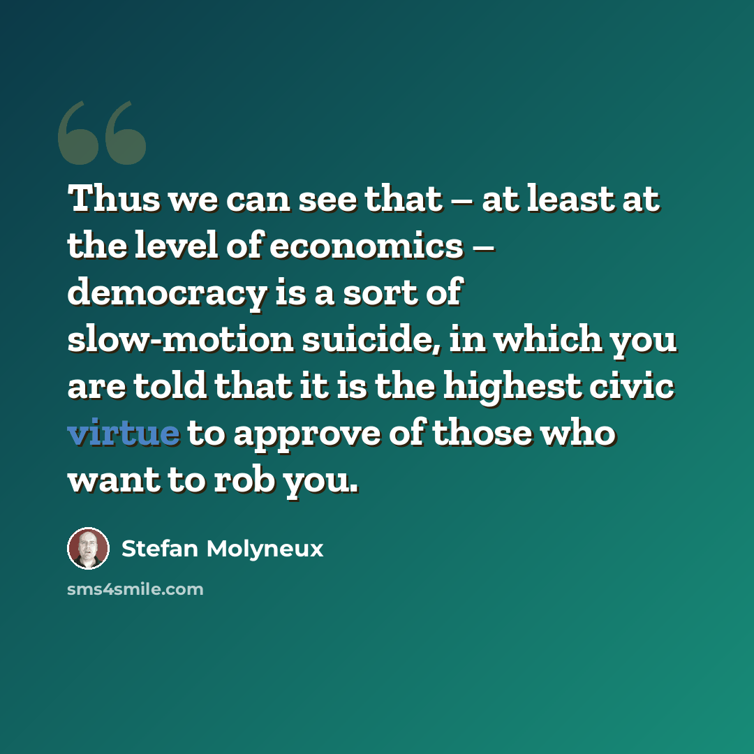 “Thus we can see that – at least at the level of economics – democracy is a sort of slow-motion suicide, in which you are told that it is the highest civic virtue to approve of those who want to rob you.” quote by Stefan Molyneux