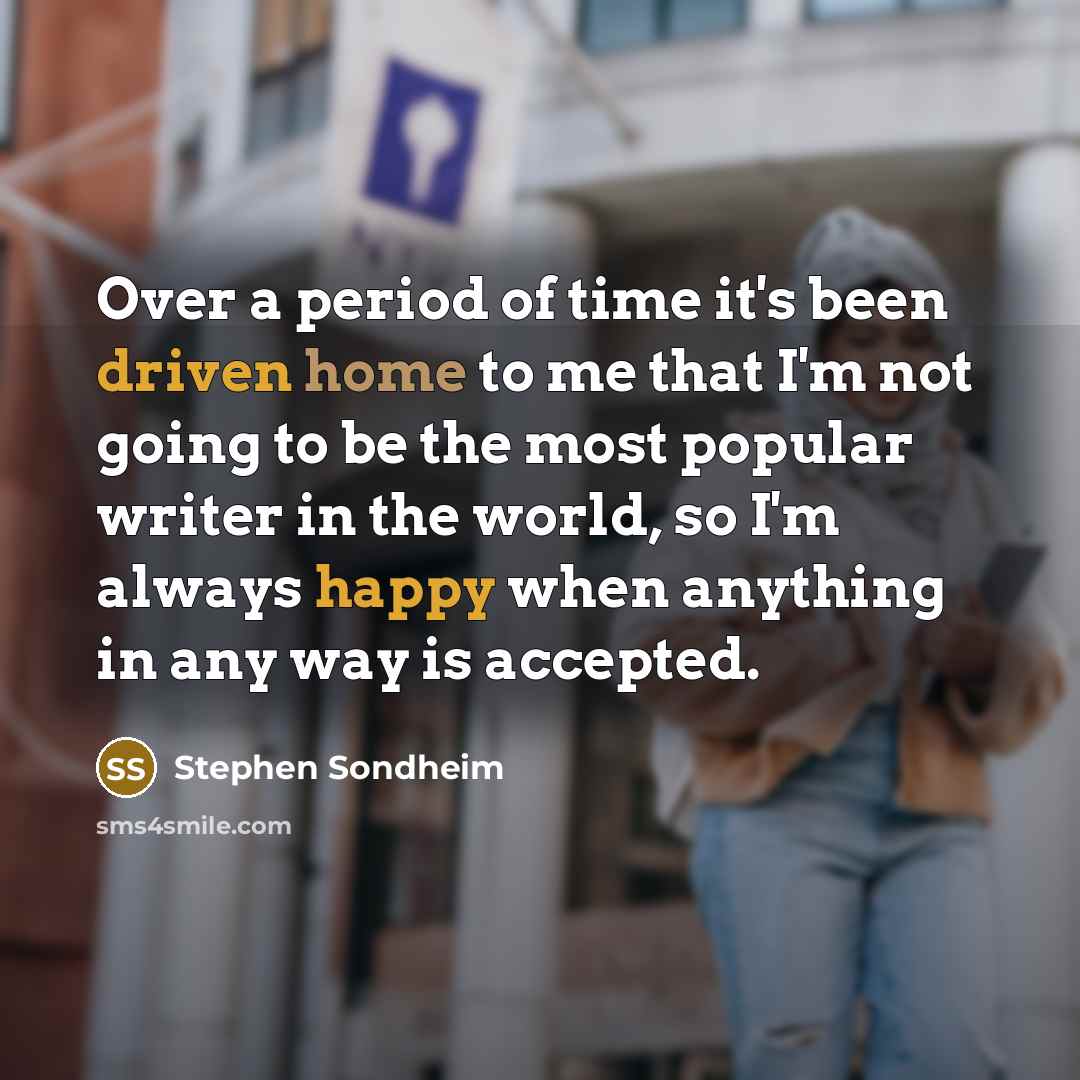 “Over a period of time it's been driven home to me that I'm not going to be the most popular writer in the world, so I'm always happy when anything in any way is accepted.” quote by Stephen Sondheim