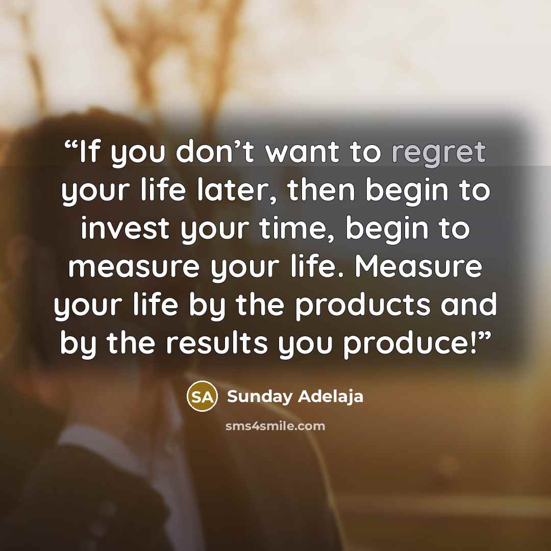 “If you don’t want to regret your life later, then begin to invest your time, begin to measure your life. Measure your life by the products and by the results you produce!” quote by Sunday Adelaja