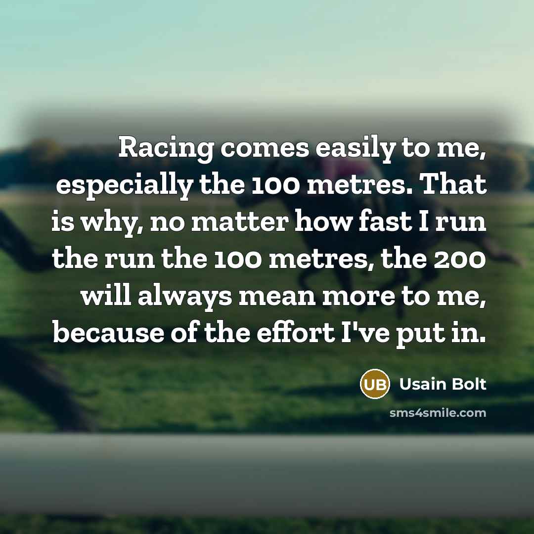 “Racing comes easily to me, especially the 100 metres. That is why, no matter how fast I run the run the 100 metres, the 200 will always mean more to me, because of the effort I've put in.” quote by Usain Bolt