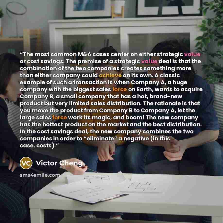 “The most common M&A cases center on either strategic value or cost savings. The premise of a strategic value deal is that the combination of the two companies creates something more than either company could achieve on its own. A classic example of such a transaction is when Company A, a huge…” quote by Victor Cheng