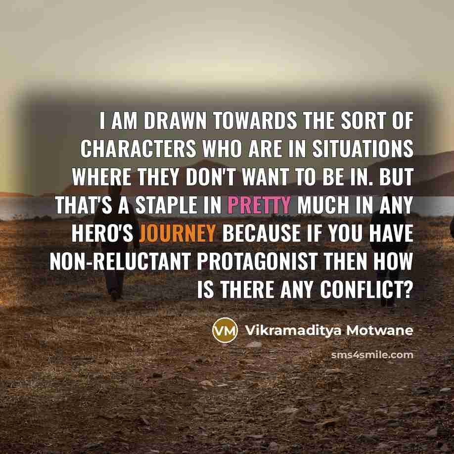 “I am drawn towards the sort of characters who are in situations where they don't want to be in. But that's a staple in pretty much in any hero's journey because if you have non-reluctant protagonist then how is there any conflict?” quote by Vikramaditya Motwane