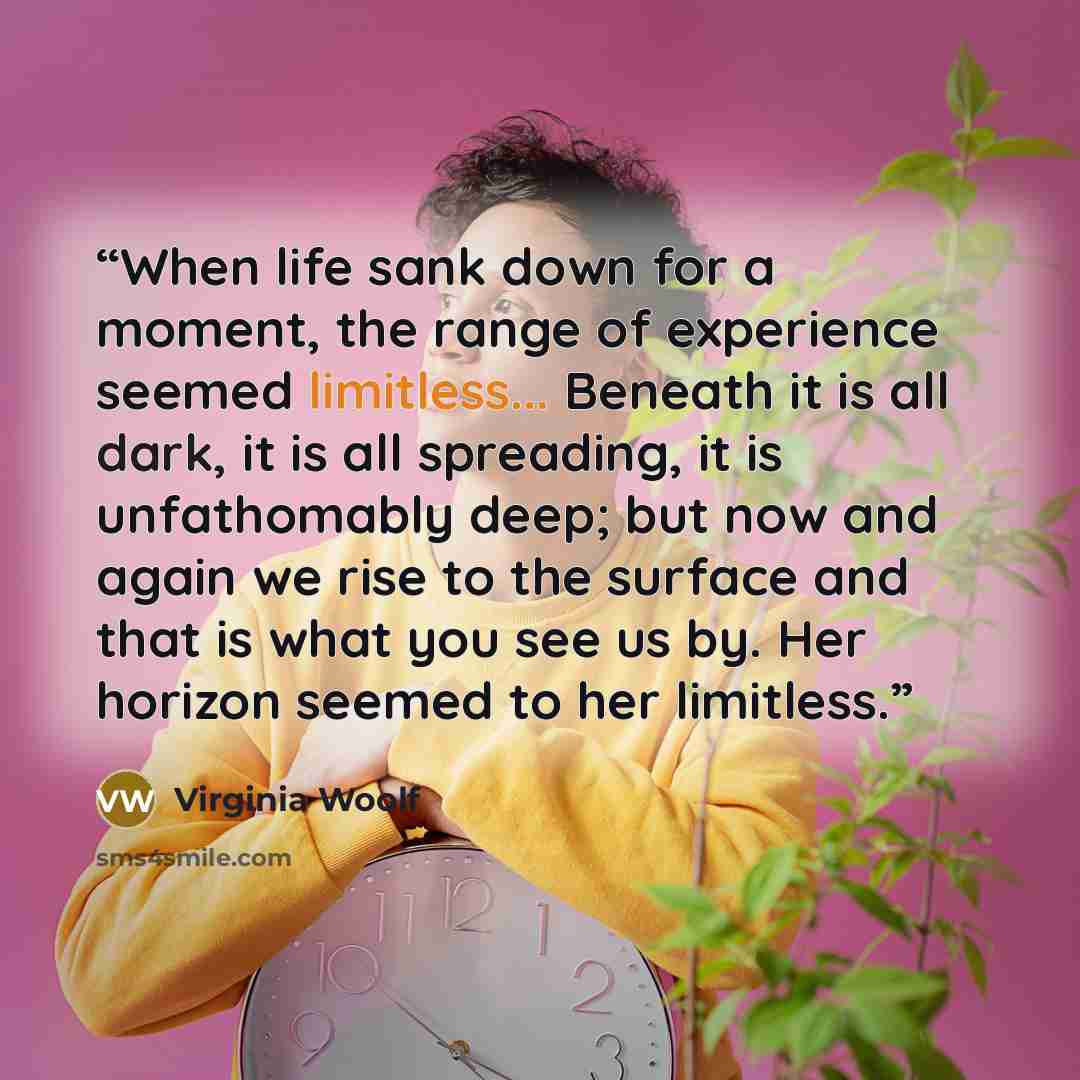 “When life sank down for a moment, the range of experience seemed limitless... Beneath it is all dark, it is all spreading, it is unfathomably deep; but now and again we rise to the surface and that is what you see us by. Her horizon seemed to her limitless.” quote by Virginia Woolf