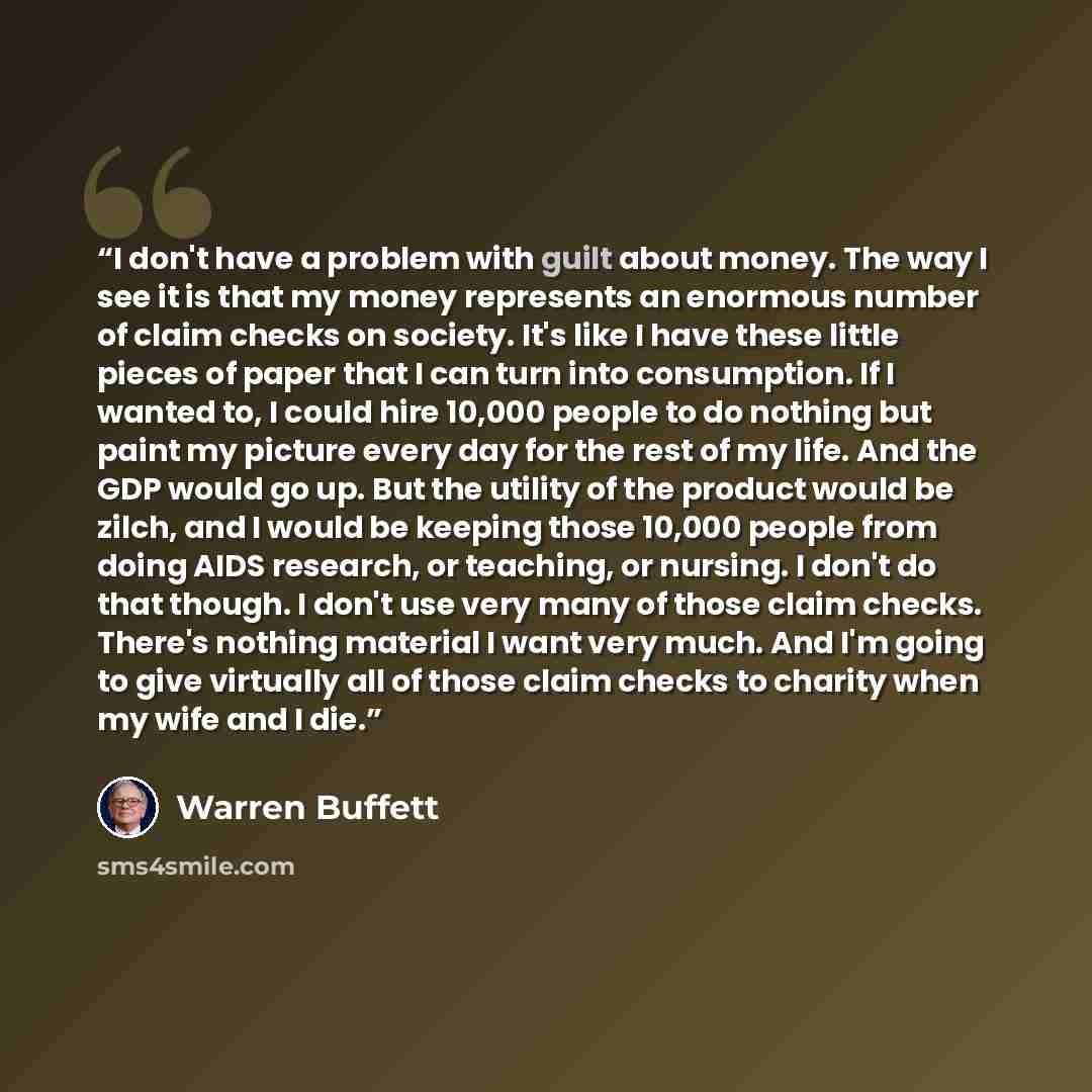 “I don't have a problem with guilt about money. The way I see it is that my money represents an enormous number of claim checks on society. It's like I have these little pieces of paper that I can turn into consumption. If I wanted to, I could hire 10,000 people to do nothing but paint my picture…” quote by Warren Buffett