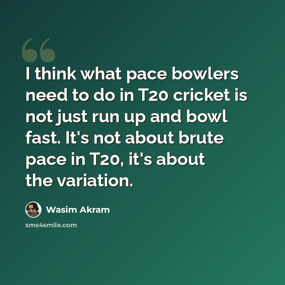 “I think what pace bowlers need to do in T20 cricket is not just run up and bowl fast. It's not about brute pace in T20, it's about the variation.” quote by Wasim Akram