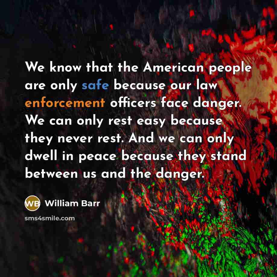 “We know that the American people are only safe because our law enforcement officers face danger. We can only rest easy because they never rest. And we can only dwell in peace because they stand between us and the danger.” quote by William Barr
