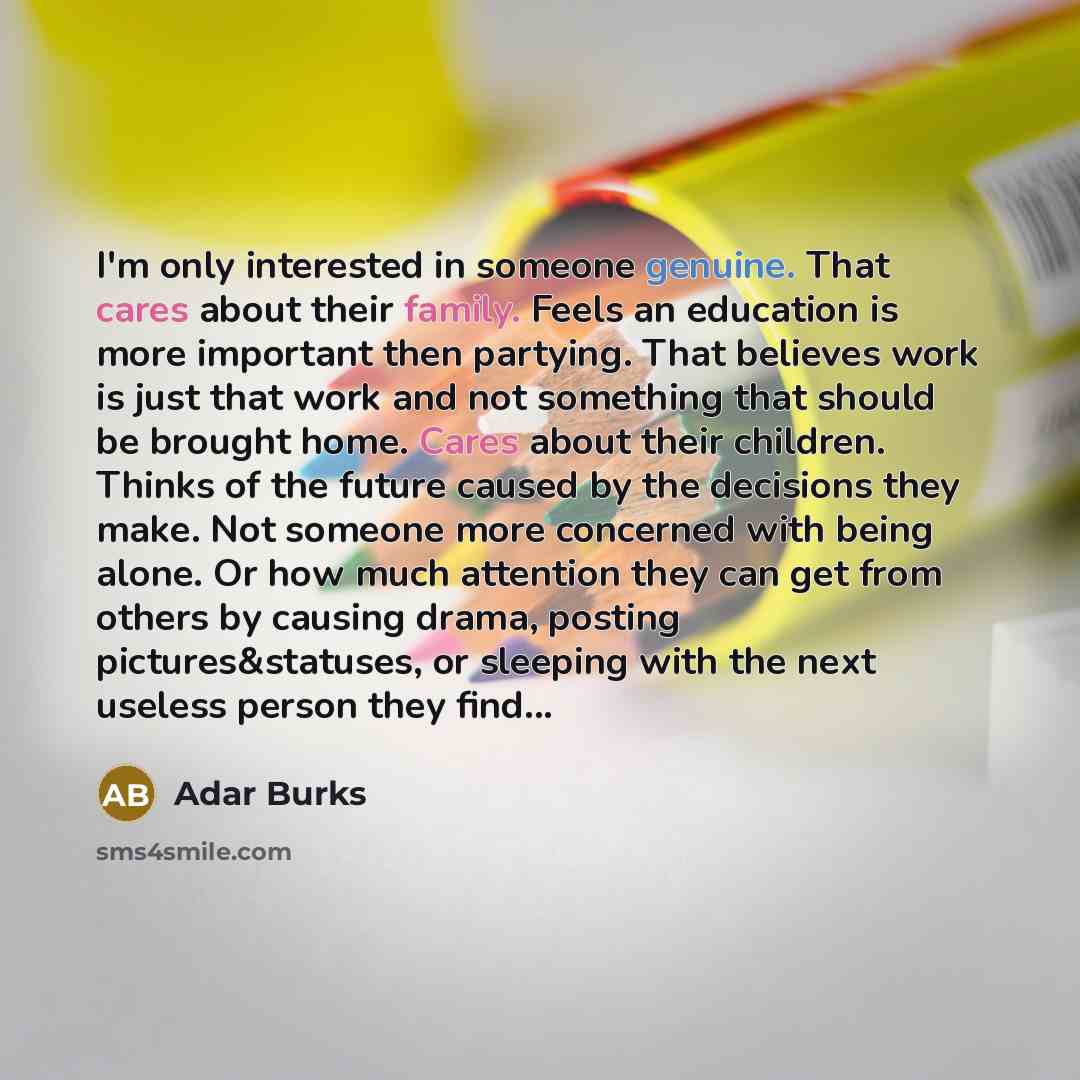 “I'm only interested in someone genuine. That cares about their family. Feels an education is more important then partying. That believes work is just that work and not something that should be brought home. Cares about their children. Thinks of the future caused by the decisions they make. Not…” quote by Adar Burks