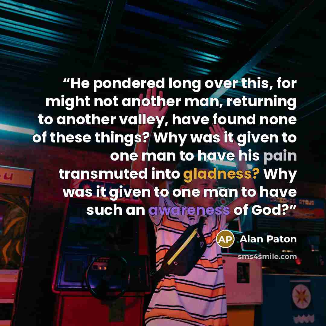 “He pondered long over this, for might not another man, returning to another valley, have found none of these things? Why was it given to one man to have his pain transmuted into gladness? Why was it given to one man to have such an awareness of God?” quote by Alan Paton