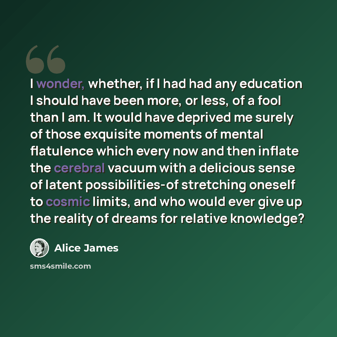 “I wonder, whether, if I had had any education I should have been more, or less, of a fool than I am. It would have deprived me surely of those exquisite moments of mental flatulence which every now and then inflate the cerebral vacuum with a delicious sense of latent possibilities-of stretching…” quote by Alice James