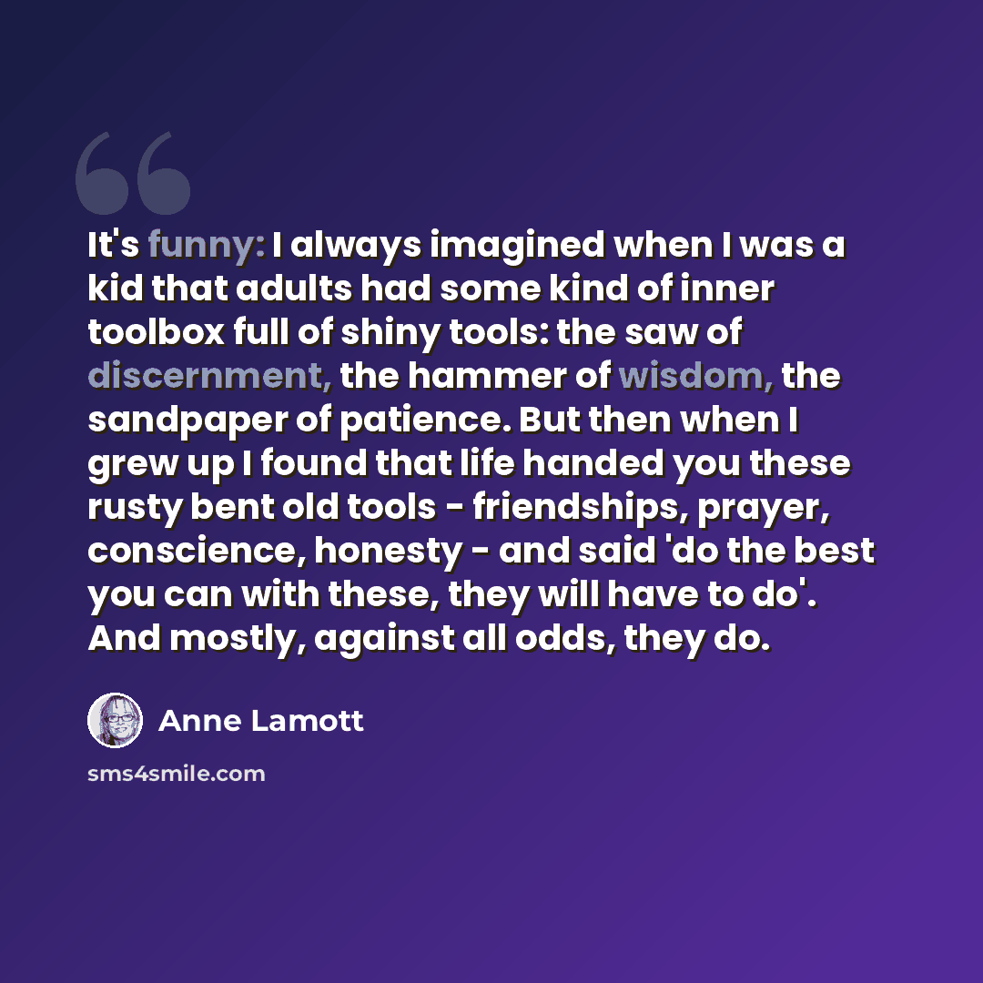 “It's funny: I always imagined when I was a kid that adults had some kind of inner toolbox full of shiny tools: the saw of discernment, the hammer of wisdom, the sandpaper of patience. But then when I grew up I found that life handed you these rusty bent old tools - friendships, prayer, conscience…” quote by Anne Lamott