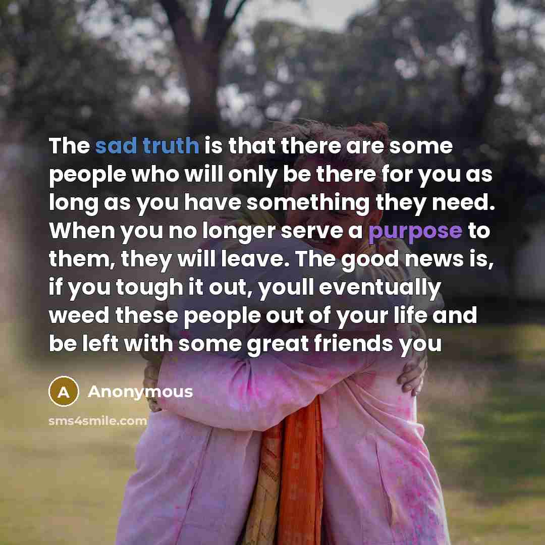 “The sad truth is that there are some people who will only be there for you as long as you have something they need. When you no longer serve a purpose to them, they will leave. The good news is, if you tough it out, youll eventually weed these people out of your life and be left with some great…” quote by Anonymous