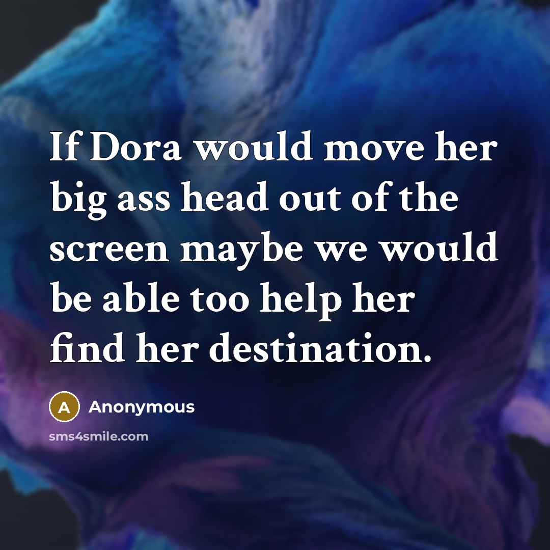 “If Dora would move her big ass head out of the screen maybe we would be able too help her find her destination.” quote by Anonymous