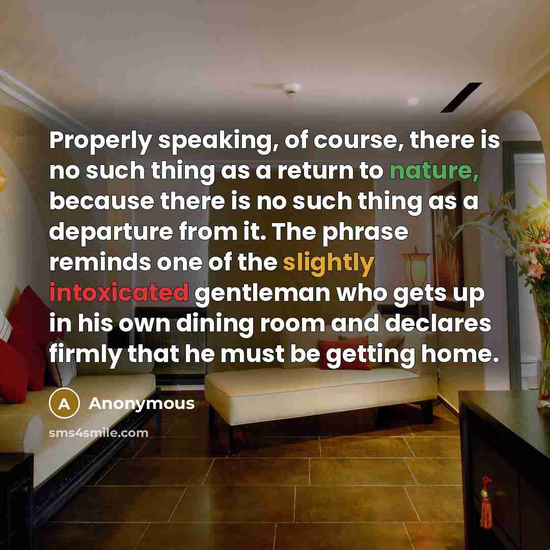 “Properly speaking, of course, there is no such thing as a return to nature, because there is no such thing as a departure from it. The phrase reminds one of the slightly intoxicated gentleman who gets up in his own dining room and declares firmly that he must be getting home.” quote by Anonymous