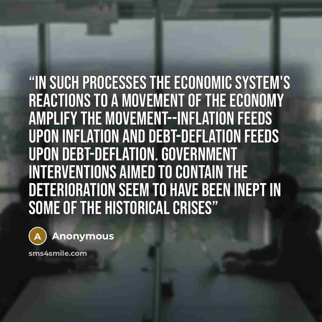 “In such processes the economic system's reactions to a movement of the economy amplify the movement--inflation feeds upon inflation and debt-deflation feeds upon debt-deflation. Government interventions aimed to contain the deterioration seem to have been inept in some of the historical crises” quote by Anonymous