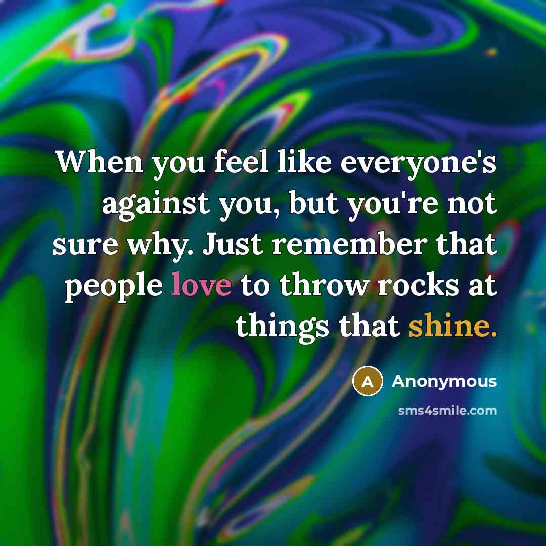“When you feel like everyone's against you, but you're not sure why. Just remember that people love to throw rocks at things that shine.” quote by Anonymous