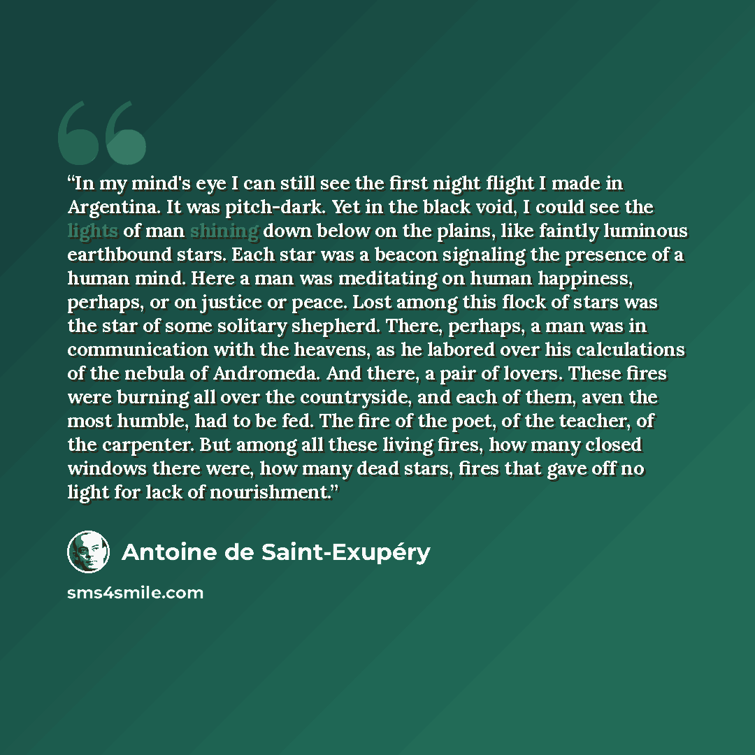 “In my mind's eye I can still see the first night flight I made in Argentina. It was pitch-dark. Yet in the black void, I could see the lights of man shining down below on the plains, like faintly luminous earthbound stars. Each star was a beacon signaling the presence of a human mind. Here a man…” quote by Antoine de Saint-Exupéry