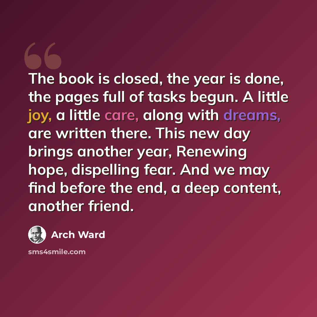 “The book is closed, the year is done, the pages full of tasks begun. A little joy, a little care, along with dreams, are written there. This new day brings another year, Renewing hope, dispelling fear. And we may find before the end, a deep content, another friend.” quote by Arch Ward
