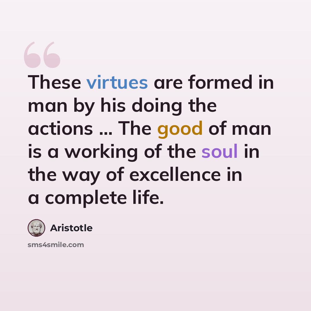 “These virtues are formed in man by his doing the actions ... The good of man is a working of the soul in the way of excellence in a complete life.” quote by Aristotle