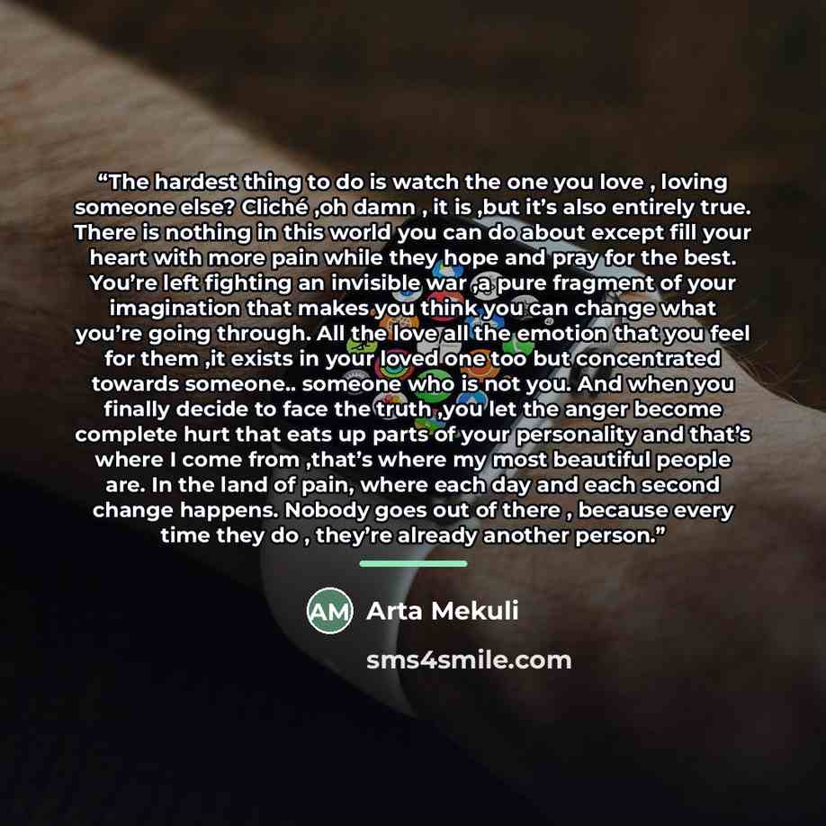 “The hardest thing to do is watch the one you love , loving someone else? Cliché ,oh damn , it is ,but it’s also entirely true. There is nothing in this world you can do about except fill your heart with more pain while they hope and pray for the best. You’re left fighting an invisible war ,a pure…” quote by Arta Mekuli