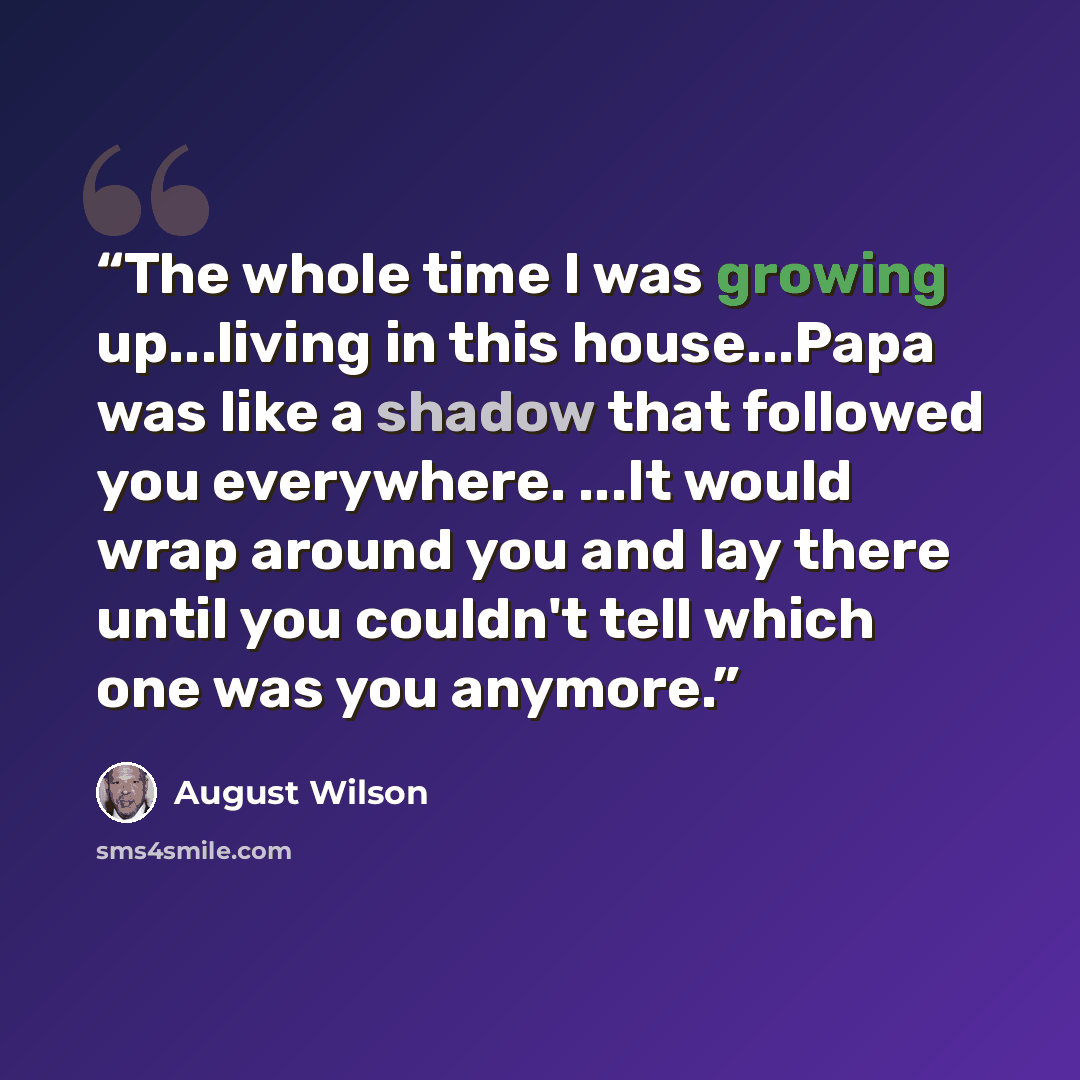 “The whole time I was growing up...living in this house...Papa was like a shadow that followed you everywhere. ...It would wrap around you and lay there until you couldn't tell which one was you anymore.” quote by August Wilson