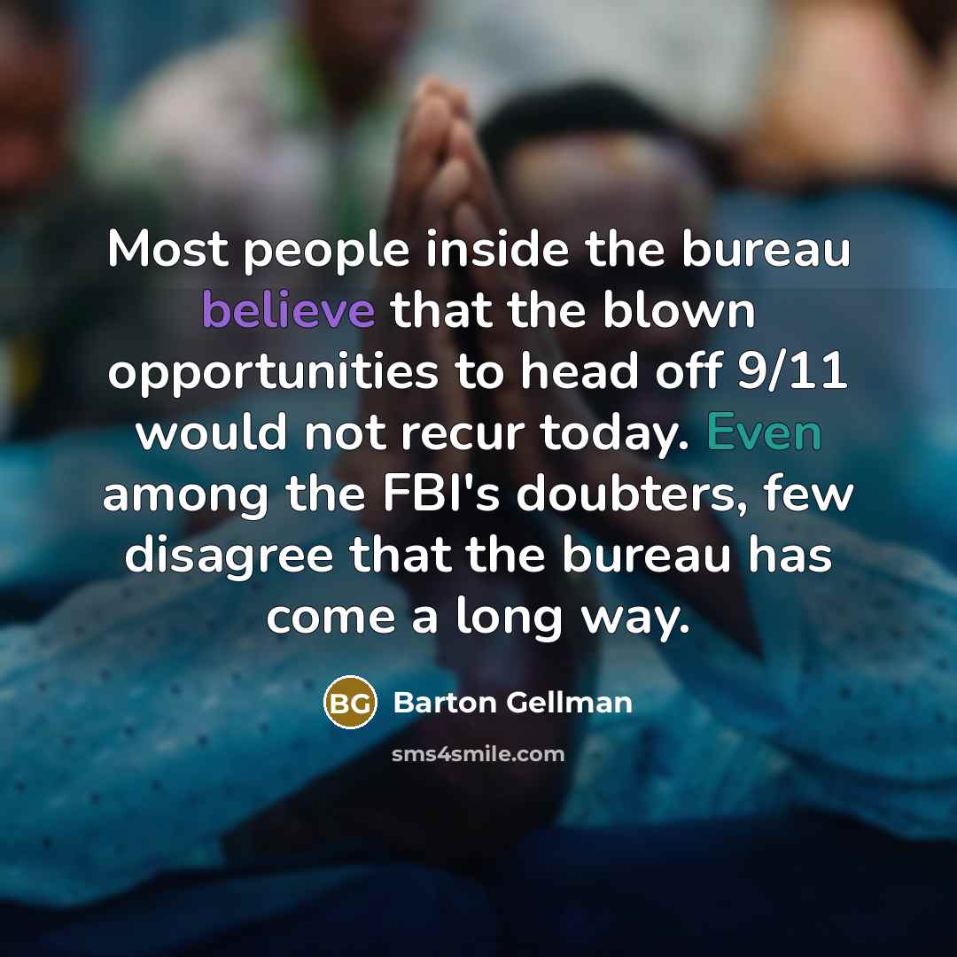 “Most people inside the bureau believe that the blown opportunities to head off 9/11 would not recur today. Even among the FBI's doubters, few disagree that the bureau has come a long way.” quote by Barton Gellman