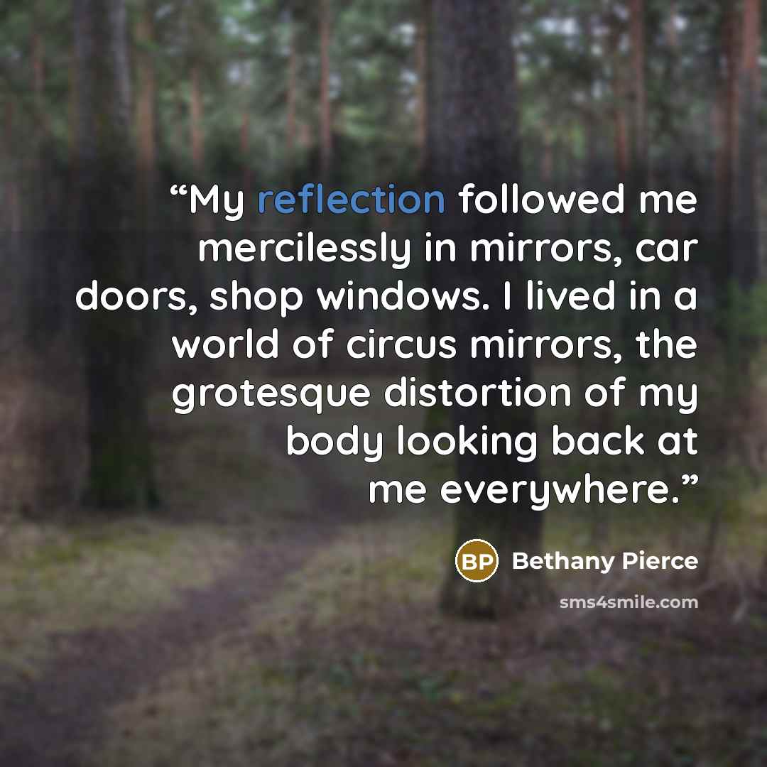 “My reflection followed me mercilessly in mirrors, car doors, shop windows. I lived in a world of circus mirrors, the grotesque distortion of my body looking back at me everywhere.” quote by Bethany Pierce