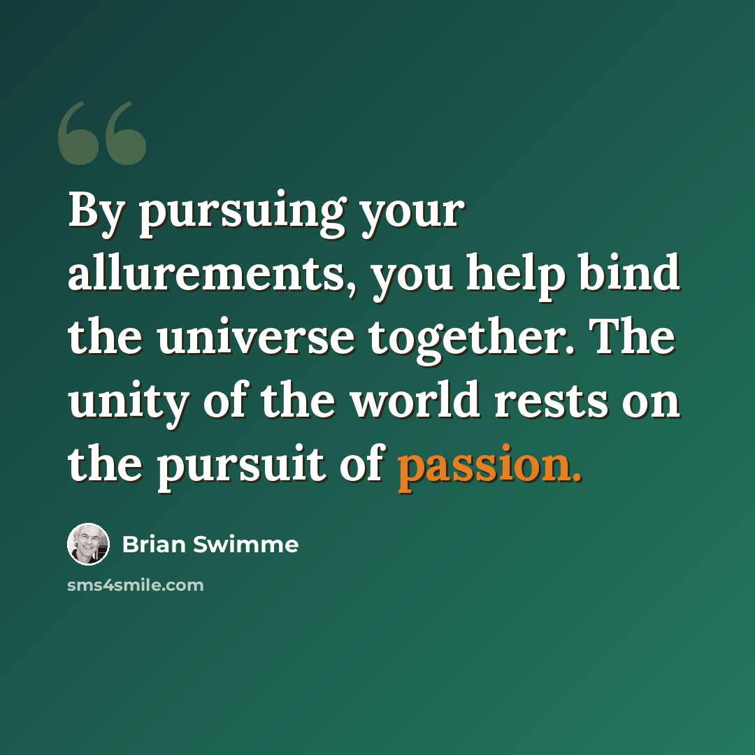 “By pursuing your allurements, you help bind the universe together. The unity of the world rests on the pursuit of passion.” quote by Brian Swimme