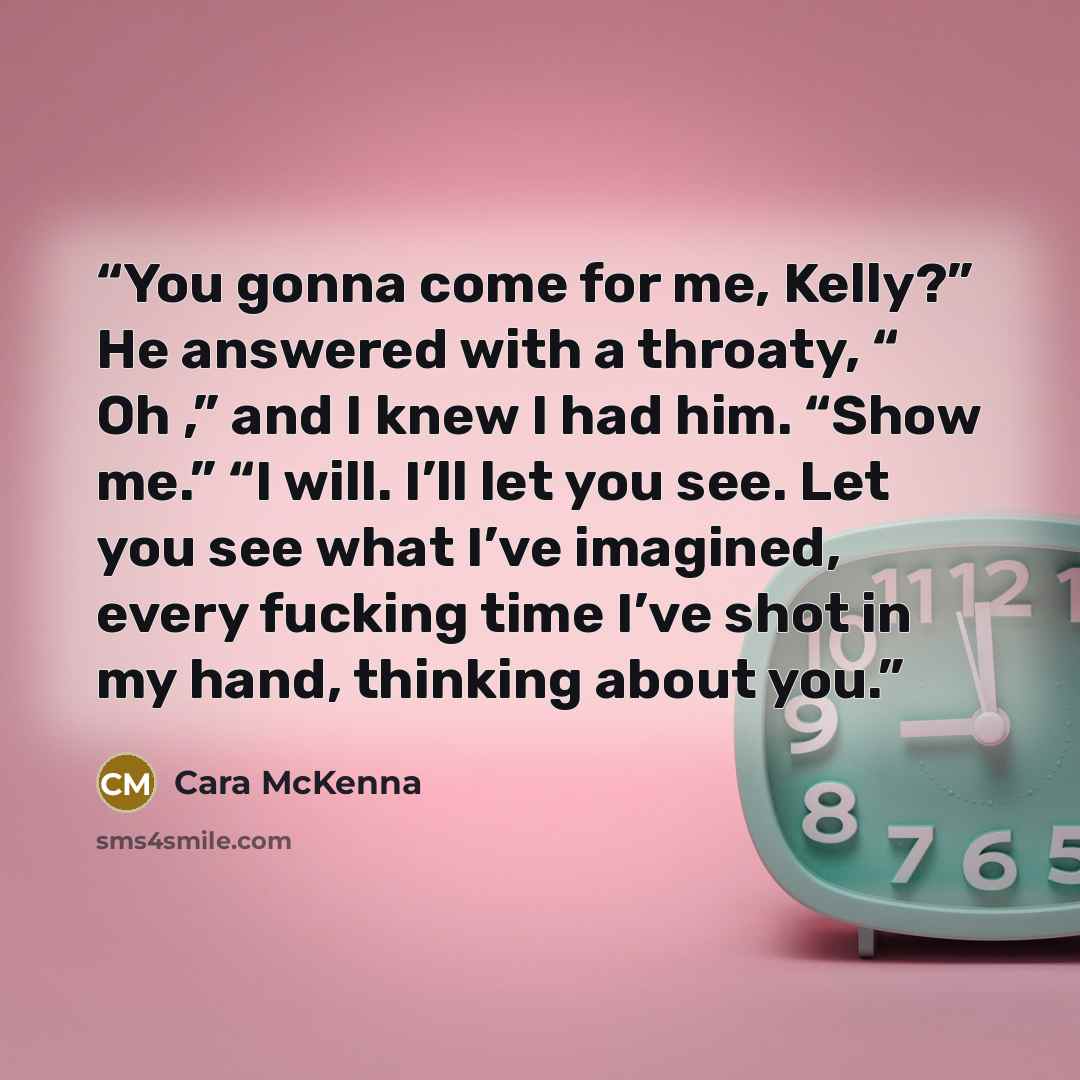 “You gonna come for me, Kelly?” He answered with a throaty, “ Oh ,” and I knew I had him. “Show me.” “I will. I’ll let you see. Let you see what I’ve imagined, every fucking time I’ve shot in my hand, thinking about you.” quote by Cara McKenna
