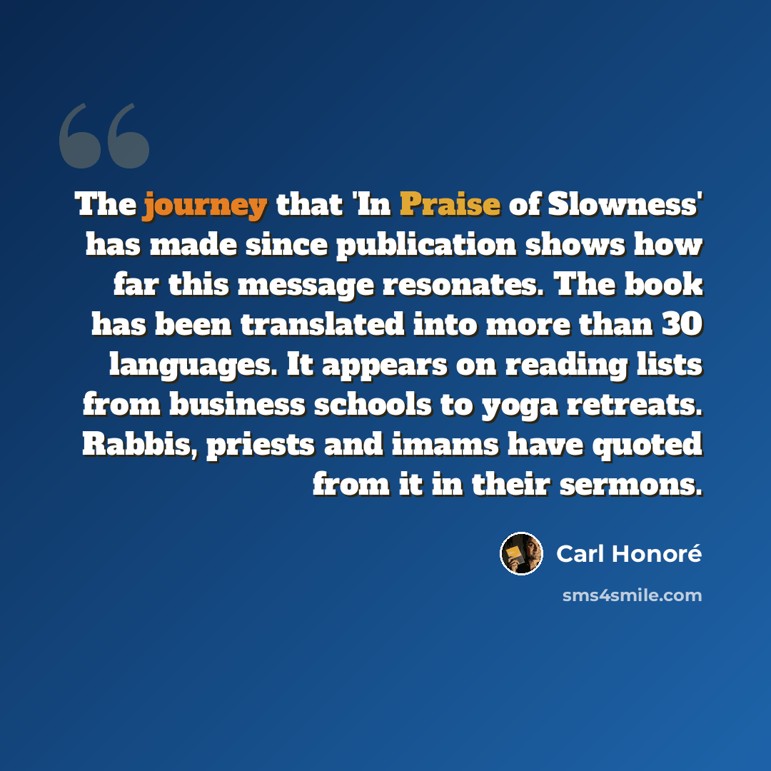 “The journey that 'In Praise of Slowness' has made since publication shows how far this message resonates. The book has been translated into more than 30 languages. It appears on reading lists from business schools to yoga retreats. Rabbis, priests and imams have quoted from it in their sermons.” quote by Carl Honore