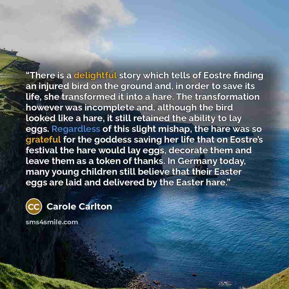 “There is a delightful story which tells of Eostre finding an injured bird on the ground and, in order to save its life, she transformed it into a hare. The transformation however was incomplete and, although the bird looked like a hare, it still retained the ability to lay eggs. Regardless of this…” quote by Carole Carlton