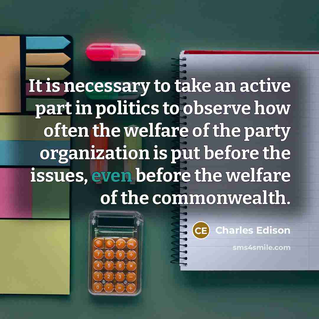 “It is necessary to take an active part in politics to observe how often the welfare of the party organization is put before the issues, even before the welfare of the commonwealth.” quote by Charles Edison