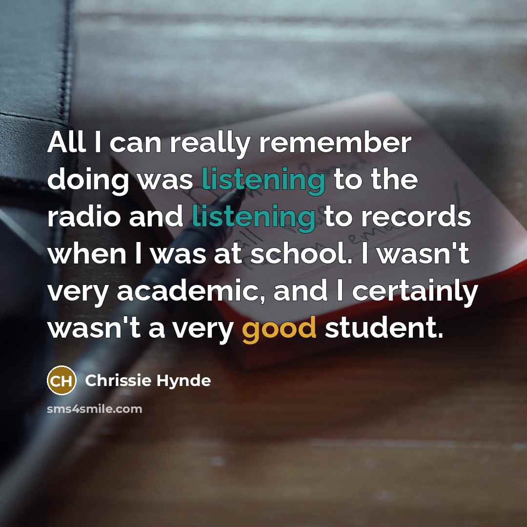 “All I can really remember doing was listening to the radio and listening to records when I was at school. I wasn't very academic, and I certainly wasn't a very good student.” quote by Chrissie Hynde