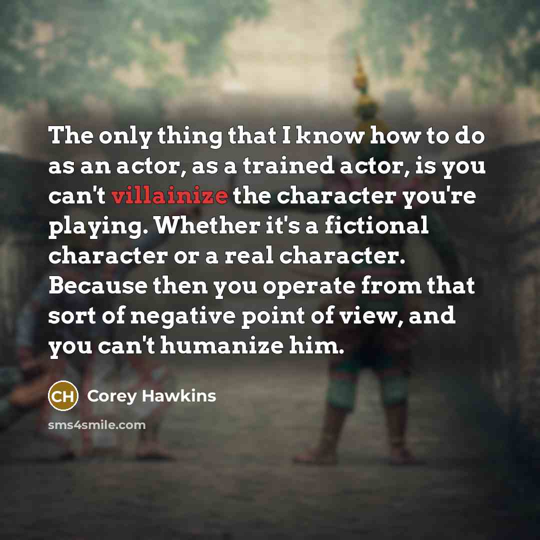“The only thing that I know how to do as an actor, as a trained actor, is you can't villainize the character you're playing. Whether it's a fictional character or a real character. Because then you operate from that sort of negative point of view, and you can't humanize him.” quote by Corey Hawkins
