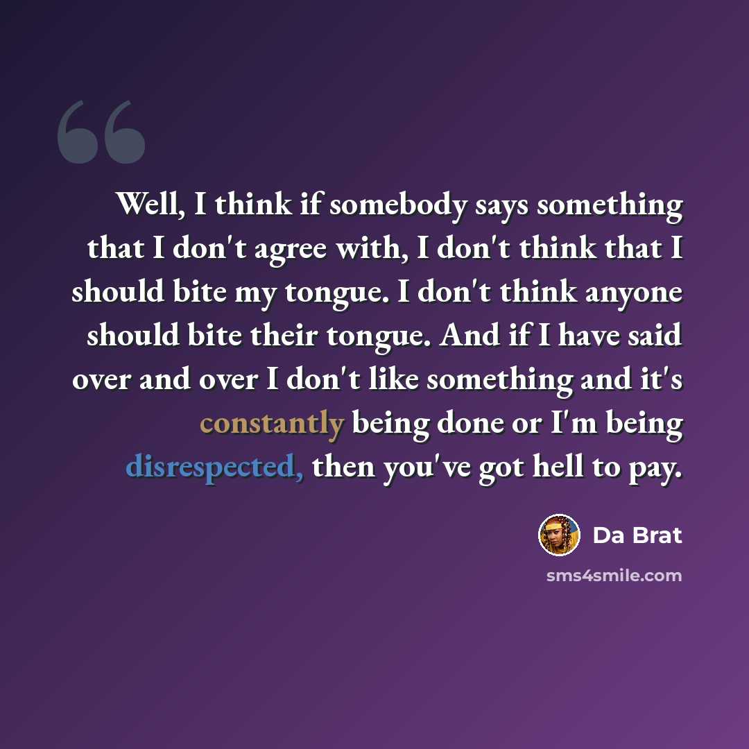 “Well, I think if somebody says something that I don't agree with, I don't think that I should bite my tongue. I don't think anyone should bite their tongue. And if I have said over and over I don't like something and it's constantly being done or I'm being disrespected, then you've got hell to pay.” quote by Da Brat