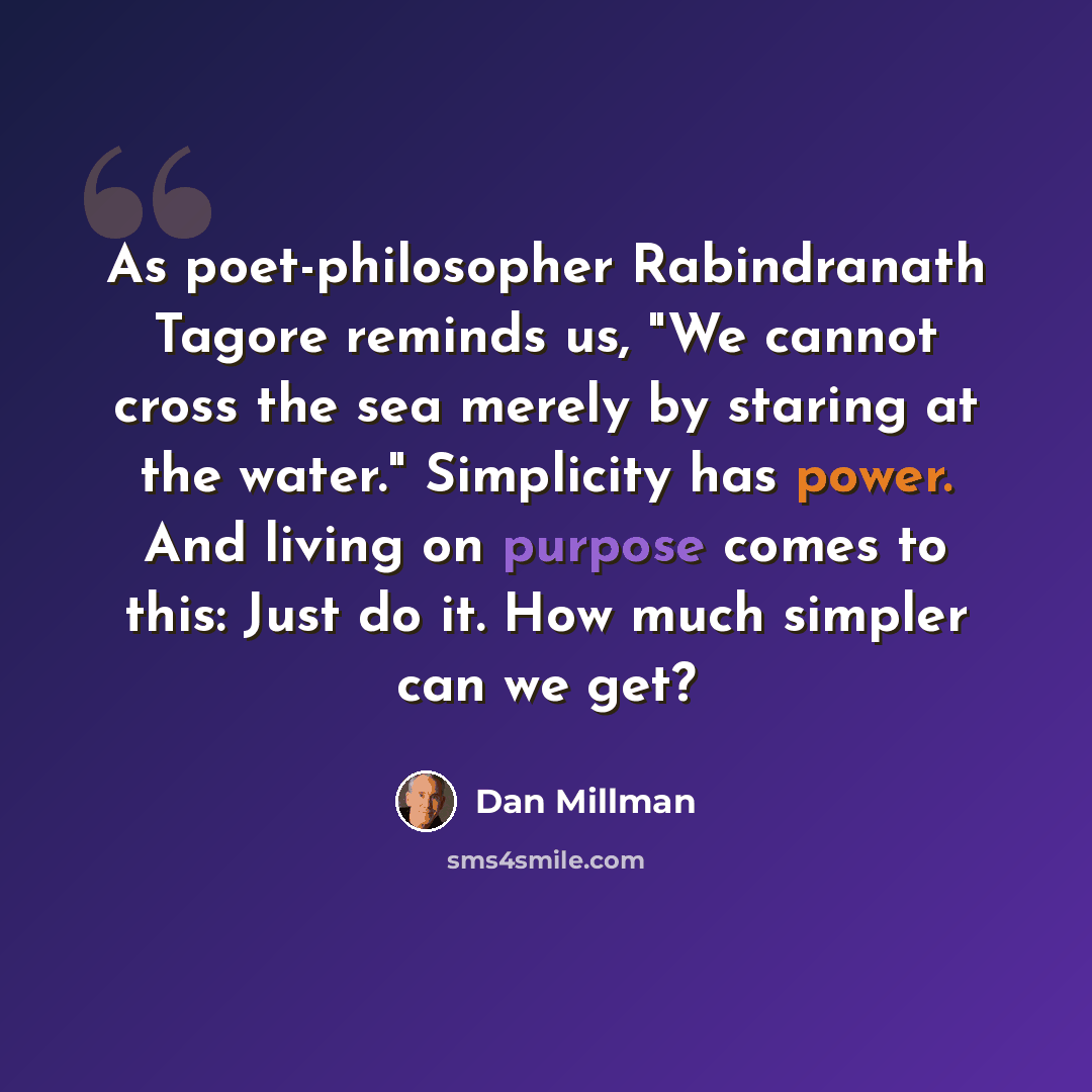 “As poet-philosopher Rabindranath Tagore reminds us, "We cannot cross the sea merely by staring at the water." Simplicity has power. And living on purpose comes to this: Just do it. How much simpler can we get?” quote by Dan Millman