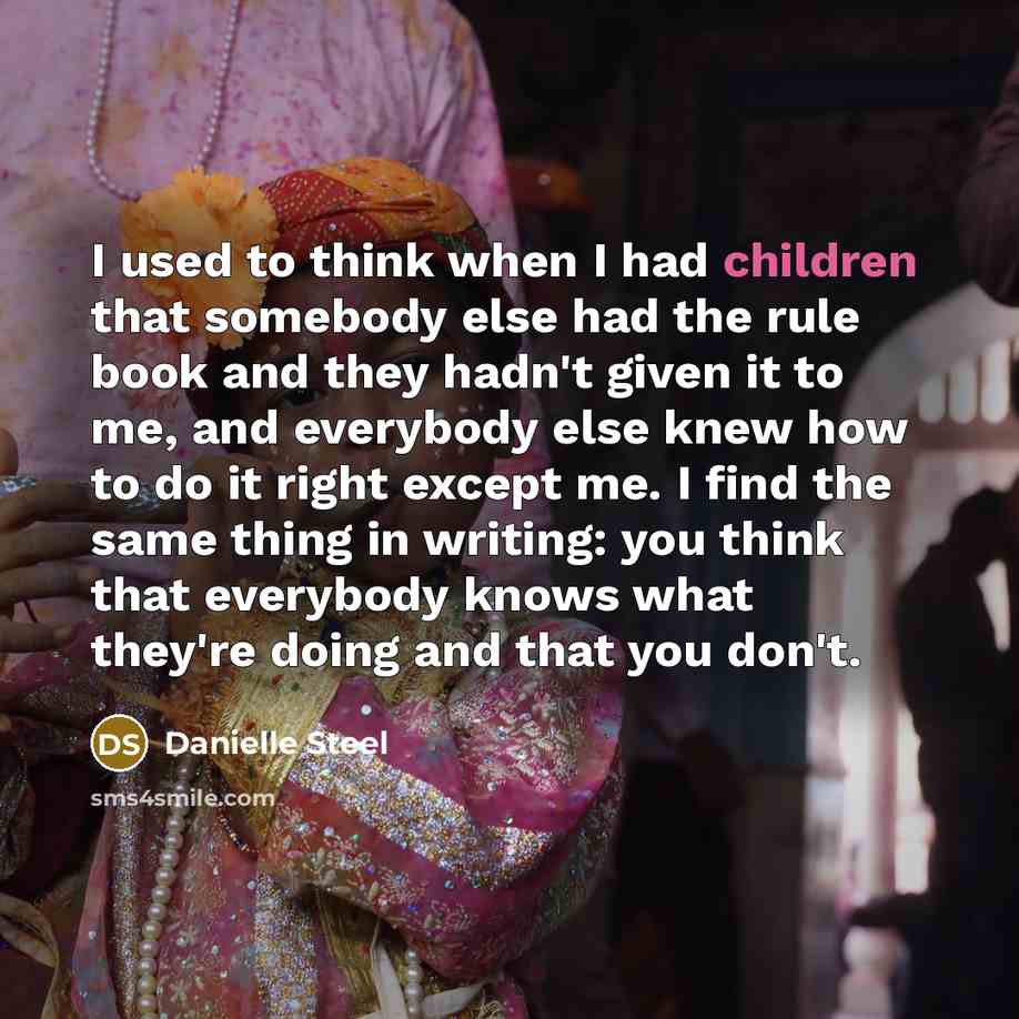 “I used to think when I had children that somebody else had the rule book and they hadn't given it to me, and everybody else knew how to do it right except me. I find the same thing in writing: you think that everybody knows what they're doing and that you don't.” quote by Danielle Steel