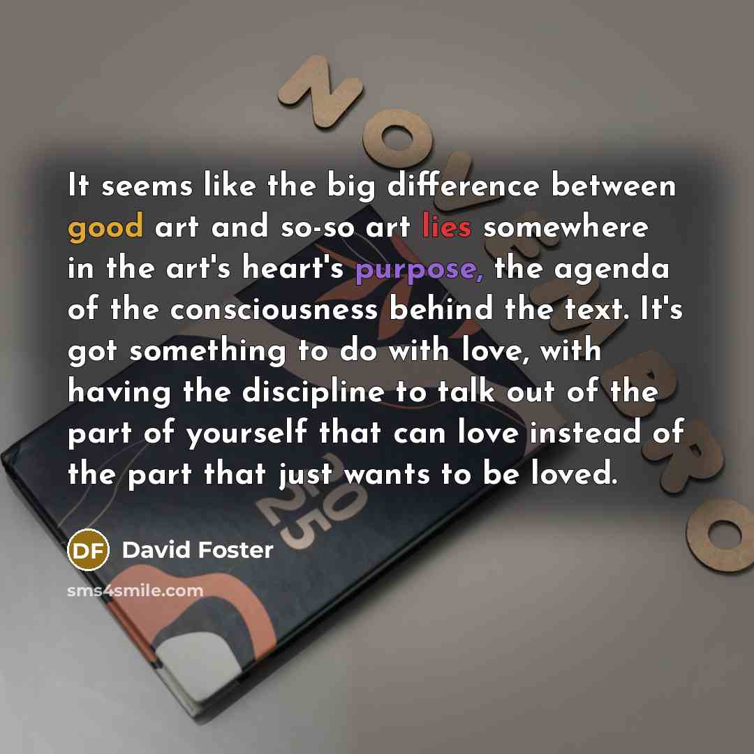 “It seems like the big difference between good art and so-so art lies somewhere in the art's heart's purpose, the agenda of the consciousness behind the text. It's got something to do with love, with having the discipline to talk out of the part of yourself that can love instead of the part that…” quote by David Foster